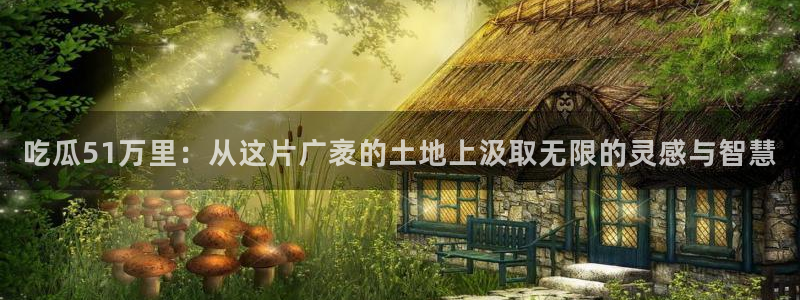 51吃瓜今日必吃刀刀：吃瓜51万里：从这片广袤的土地上汲取无限的灵感与智慧