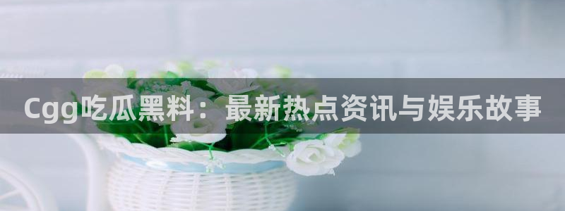吃瓜爆料网不打烊回家：Cgg吃瓜黑料：最新热点资讯与娱乐故事