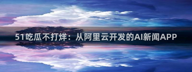 吃瓜爆料网不打烊回家：51吃瓜不打烊：从阿里云开发的AI新闻APP