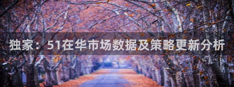 51吃瓜网今日必吃每日大瓜：独家：51在华市场数据及策略更新分析