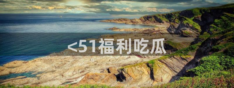 51全网更新最快最全的吃瓜网：<51福利吃瓜