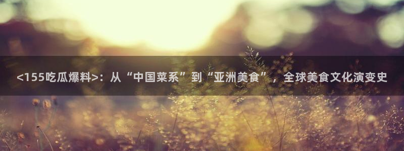 1吃瓜：<155吃瓜爆料>：从“中国菜系”到“亚洲美食”，全球美食文化演变史